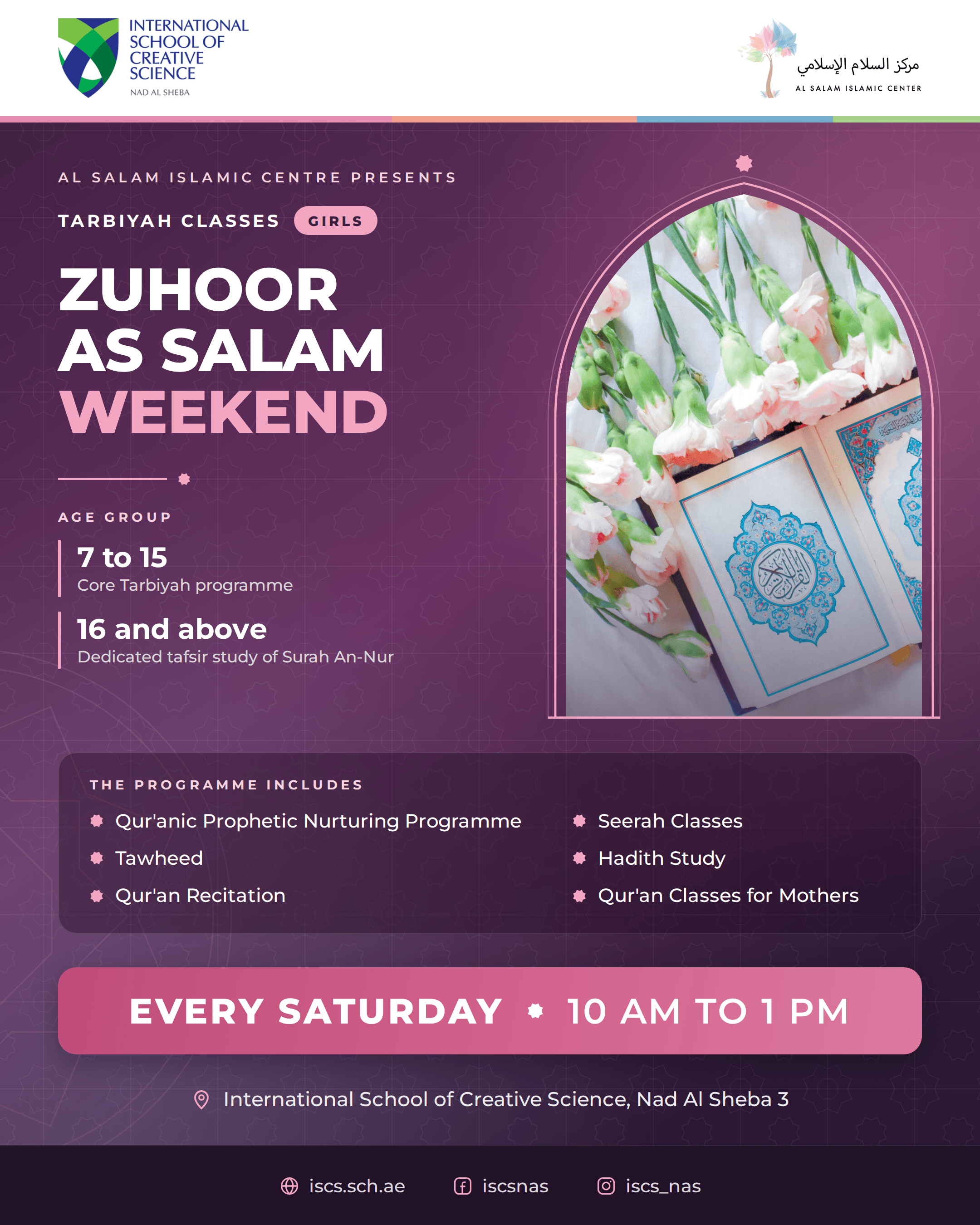 Zuhoor As Salam Weekend, Tarbiyah classes for girls, presented by Al Salam Islamic Centre. Ages 7 to 15 core Tarbiyah programme, 16 and above dedicated tafsir study of Surah An-Nur. The programme includes the Qur'anic Prophetic Nurturing Programme, Seerah classes, Tawheed, Hadith study, Qur'an recitation, and Qur'an classes for mothers. Every Saturday, 10am to 1pm, at the International School of Creative Science, Nad Al Sheba 3.
